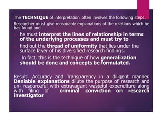 The TECHNIQUE of interpretation often involves the following steps:
Researcher must give reasonable explanations of the relations which he
has found and
 he must interpret the lines of relationship in terms
of the underlying processes and must try to
 find out the thread of uniformity that lies under the
surface layer of his diversified research findings.
 In fact, this is the technique of how generalization
should be done and concepts be formulated.
Result: Accuracy and Transparency in a diligent manner.
Deniable explanations dilute the purpose of research and
un- resourceful with extravagant wasteful expenditure along
with filing of criminal conviction on research
investigator
 