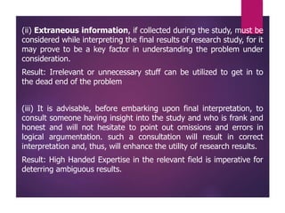 (ii) Extraneous information, if collected during the study, must be
considered while interpreting the final results of research study, for it
may prove to be a key factor in understanding the problem under
consideration.
Result: Irrelevant or unnecessary stuff can be utilized to get in to
the dead end of the problem
(iii) It is advisable, before embarking upon final interpretation, to
consult someone having insight into the study and who is frank and
honest and will not hesitate to point out omissions and errors in
logical argumentation. such a consultation will result in correct
interpretation and, thus, will enhance the utility of research results.
Result: High Handed Expertise in the relevant field is imperative for
deterring ambiguous results.
 
