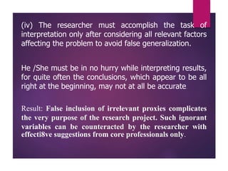 (iv) The researcher must accomplish the task of
interpretation only after considering all relevant factors
affecting the problem to avoid false generalization.
He /She must be in no hurry while interpreting results,
for quite often the conclusions, which appear to be all
right at the beginning, may not at all be accurate.
Result: False inclusion of irrelevant proxies complicates
the very purpose of the research project. Such ignorant
variables can be counteracted by the researcher with
effecti8ve suggestions from core professionals only.
 