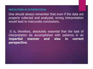PRECAUTIONS IN INTERPRETATION
One should always remember that even if the data are
properly collected and analyzed, wrong interpretation
would lead to inaccurate conclusions.
It is, therefore, absolutely essential that the task of
interpretation be accomplished with patience in an
impartial manner and also in correct
perspective.
 