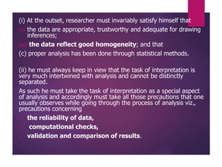 (i) At the outset, researcher must invariably satisfy himself that
(a) the data are appropriate, trustworthy and adequate for drawing
inferences;
(b) the data reflect good homogeneity; and that
(c) proper analysis has been done through statistical methods.
(ii) he must always keep in view that the task of interpretation is
very much intertwined with analysis and cannot be distinctly
separated.
As such he must take the task of interpretation as a special aspect
of analysis and accordingly must take all those precautions that one
usually observes while going through the process of analysis viz.,
precautions concerning
 the reliability of data,
 computational checks,
 validation and comparison of results.
 