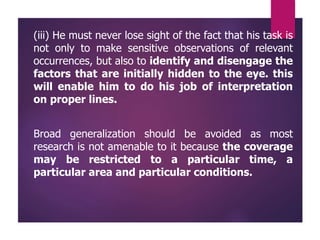 (iii) He must never lose sight of the fact that his task is
not only to make sensitive observations of relevant
occurrences, but also to identify and disengage the
factors that are initially hidden to the eye. this
will enable him to do his job of interpretation
on proper lines.
Broad generalization should be avoided as most
research is not amenable to it because the coverage
may be restricted to a particular time, a
particular area and particular conditions.
 