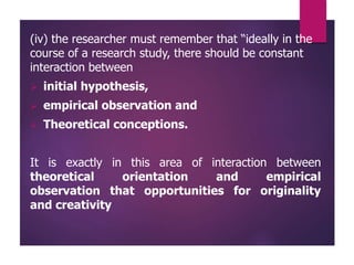 (iv) the researcher must remember that “ideally in the
course of a research study, there should be constant
interaction between
 initial hypothesis,
 empirical observation and
 Theoretical conceptions.
It is exactly in this area of interaction between
theoretical orientation and empirical
observation that opportunities for originality
and creativity
 