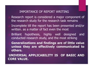 IMPORTANCE OF REPORT WRITING
 Research report is considered a major component of
the research study for the research task remains
 Incomplete till the report has been presented and/or
written. as a matter of fact even the most
 Brilliant hypothesis, highly well designed and
conducted research study, and the most striking
 Generalizations and findings are of little value
unless they are effectively communicated to
others.
UNIVERSAL APPLICABILITY IS OF BASIC AND
CORE VALUE.
 