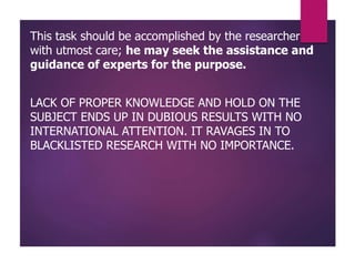 This task should be accomplished by the researcher
with utmost care; he may seek the assistance and
guidance of experts for the purpose.
LACK OF PROPER KNOWLEDGE AND HOLD ON THE
SUBJECT ENDS UP IN DUBIOUS RESULTS WITH NO
INTERNATIONAL ATTENTION. IT RAVAGES IN TO
BLACKLISTED RESEARCH WITH NO IMPORTANCE.
 