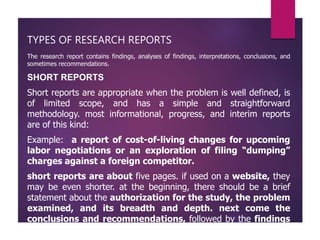 TYPES OF RESEARCH REPORTS
The research report contains findings, analyses of findings, interpretations, conclusions, and
sometimes recommendations.
SHORT REPORTS
Short reports are appropriate when the problem is well defined, is
of limited scope, and has a simple and straightforward
methodology. most informational, progress, and interim reports
are of this kind:
Example: a report of cost-of-living changes for upcoming
labor negotiations or an exploration of filing “dumping”
charges against a foreign competitor.
short reports are about five pages. if used on a website, they
may be even shorter. at the beginning, there should be a brief
statement about the authorization for the study, the problem
examined, and its breadth and depth. next come the
conclusions and recommendations, followed by the findings
that support them.
 