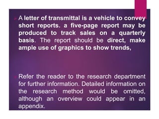  A letter of transmittal is a vehicle to convey
short reports. a five-page report may be
produced to track sales on a quarterly
basis. The report should be direct, make
ample use of graphics to show trends,
 Refer the reader to the research department
for further information. Detailed information on
the research method would be omitted,
although an overview could appear in an
appendix.
 
