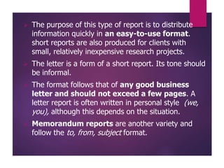 The purpose of this type of report is to distribute
information quickly in an easy-to-use format.
short reports are also produced for clients with
small, relatively inexpensive research projects.
 The letter is a form of a short report. Its tone should
be informal.
 The format follows that of any good business
letter and should not exceed a few pages. A
letter report is often written in personal style (we,
you), although this depends on the situation.
 Memorandum reports are another variety and
follow the to, from, subject format.
 