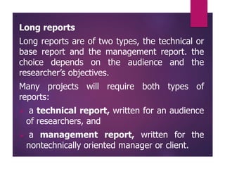 Long reports
Long reports are of two types, the technical or
base report and the management report. the
choice depends on the audience and the
researcher’s objectives.
Many projects will require both types of
reports:
 a technical report, written for an audience
of researchers, and
 a management report, written for the
nontechnically oriented manager or client.
 