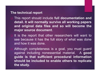 The technical report
 This report should include full documentation and
detail. It will normally survive all working papers
and original data files and so will become the
major source document.
 It is the report that other researchers will want to
see because it has the full story of what was done
and how it was done.
 Although completeness is a goal, you must guard
against including nonessential material. A good
guide is that sufficient procedural information
should be included to enable others to replicate
the study.
 