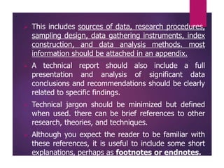  This includes sources of data, research procedures,
sampling design, data gathering instruments, index
construction, and data analysis methods. most
information should be attached in an appendix.
 A technical report should also include a full
presentation and analysis of significant data
conclusions and recommendations should be clearly
related to specific findings.
 Technical jargon should be minimized but defined
when used. there can be brief references to other
research, theories, and techniques.
 Although you expect the reader to be familiar with
these references, it is useful to include some short
explanations, perhaps as footnotes or endnotes.
 