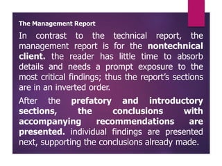 The Management Report
In contrast to the technical report, the
management report is for the nontechnical
client. the reader has little time to absorb
details and needs a prompt exposure to the
most critical findings; thus the report’s sections
are in an inverted order.
After the prefatory and introductory
sections, the conclusions with
accompanying recommendations are
presented. individual findings are presented
next, supporting the conclusions already made.
 