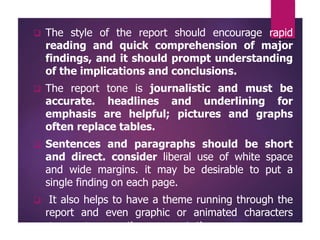  The style of the report should encourage rapid
reading and quick comprehension of major
findings, and it should prompt understanding
of the implications and conclusions.
 The report tone is journalistic and must be
accurate. headlines and underlining for
emphasis are helpful; pictures and graphs
often replace tables.
 Sentences and paragraphs should be short
and direct. consider liberal use of white space
and wide margins. it may be desirable to put a
single finding on each page.
 It also helps to have a theme running through the
report and even graphic or animated characters
designed to vary the presentation.
 