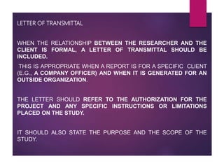 LETTER OF TRANSMITTAL
WHEN THE RELATIONSHIP BETWEEN THE RESEARCHER AND THE
CLIENT IS FORMAL, A LETTER OF TRANSMITTAL SHOULD BE
INCLUDED.
THIS IS APPROPRIATE WHEN A REPORT IS FOR A SPECIFIC CLIENT
(E.G., A COMPANY OFFICER) AND WHEN IT IS GENERATED FOR AN
OUTSIDE ORGANIZATION.
THE LETTER SHOULD REFER TO THE AUTHORIZATION FOR THE
PROJECT AND ANY SPECIFIC INSTRUCTIONS OR LIMITATIONS
PLACED ON THE STUDY.
IT SHOULD ALSO STATE THE PURPOSE AND THE SCOPE OF THE
STUDY.
 