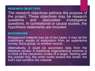 RESEARCH OBJECTIVES
The research objectives address the purpose of
the project. These objectives may be research
questions and associated investigative
questions. In correlational or causal studies, the
hypothesis statements are included.
BACKGROUND
Background material may be of two types. it may be the
preliminary results of exploration from an experience
survey, focus group, or another source.
Alternatively, it could be secondary data from the
literature review. A traditional organizational scheme is
to think of the concentric circles of a target. Starting with
the outside ring, the writer works toward the center. the
bull’s eye contains the material
 
