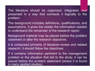 The literature should be organized, integrated, and
presented in a way that connects it logically to the
problem.
The background includes definitions, qualifications, and
assumptions. It gives the reader the information needed
to understand the remainder of the research report.
Background material may be placed before the problem
statement or after the research objectives.
It is composed primarily of literature review and related
research, it should follow the objectives.
If it contains information pertinent to the management
problem or the situation that led to the study, it can be
placed before the problem statement (where it is found
in many applied studies).
 
