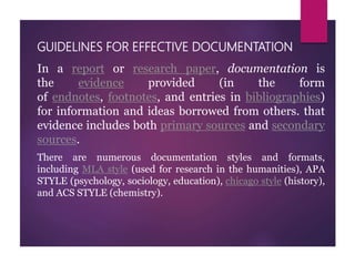 GUIDELINES FOR EFFECTIVE DOCUMENTATION
In a report or research paper, documentation is
the evidence provided (in the form
of endnotes, footnotes, and entries in bibliographies)
for information and ideas borrowed from others. that
evidence includes both primary sources and secondary
sources.
There are numerous documentation styles and formats,
including MLA style (used for research in the humanities), APA
STYLE (psychology, sociology, education), chicago style (history),
and ACS STYLE (chemistry).
 