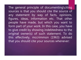 The general principle of documentingciting
sources is that you should cite the source of
any statement by way of facts, opinions,
figures, ideas, information etc. That other
people have made, but which you want to
form part of your work. In this case, you have
to give credit by showing indebtedness to the
original owner(s) of such statement. To do
this effectively, mccrimmon (1963) advised
that you should cite your sources whenever:
 