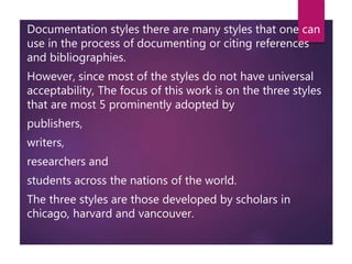 Documentation styles there are many styles that one can
use in the process of documenting or citing references
and bibliographies.
However, since most of the styles do not have universal
acceptability, The focus of this work is on the three styles
that are most 5 prominently adopted by
publishers,
writers,
researchers and
students across the nations of the world.
The three styles are those developed by scholars in
chicago, harvard and vancouver.
 
