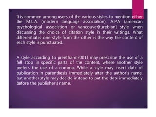 It is common among users of the various styles to mention either
the M.L.A. (modern language association), A.P.A (american
psychological association or vancouver[turebian] style when
discussing the choice of citation style in their writings. What
differentiates one style from the other is the way the content of
each style is punctuated.
A style according to greetham[2001] may prescribe the use of a
full stop in specific parts of the content, where another style
prefers the use of a comma. While a style may insert date of
publication in parenthesis immediately after the author’s name,
but another style may decide instead to put the date immediately
before the publisher’s name.
 