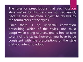 The rules or prescriptions that each citation
style makes for its users are not sacrosanct,
because they are often subject to reviews by
the formulators of the styles.
Since there is no universal convention
prescribing which of the styles, one must
adopt when citing sources, one is free to take
to any of the styles; however, you have to be
consistent with the prescriptions of the style
that you intend to adopt.
 