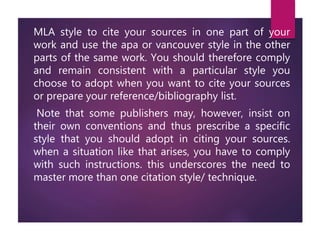 MLA style to cite your sources in one part of your
work and use the apa or vancouver style in the other
parts of the same work. You should therefore comply
and remain consistent with a particular style you
choose to adopt when you want to cite your sources
or prepare your reference/bibliography list.
Note that some publishers may, however, insist on
their own conventions and thus prescribe a specific
style that you should adopt in citing your sources.
when a situation like that arises, you have to comply
with such instructions. this underscores the need to
master more than one citation style/ technique.
 