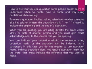 How to cite your sources. quotation some people do not seem to
understand when to quote, how to quote and why using
quotations when writing.
To make a quotation implies making references to what someone
else has said or written. the quotation mark: ‘ ' or “ “ is used to
indicate the beginning and the end of a quotation.
When you are quoting, you are citing directly the exact words,
ideas, or facts of another person and you must give credit
acknowledgement to the sources that you are quoting.
You can indicate your quotation within the sentences using
quotation marks or the quotation can be indented as a
paragraph; in this case you do not require to use quotation
marks. indirect quotation does not require quotation mark but
the word 'that' must indicate the reference that you want to
make.
 