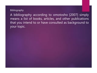 Bibliography
A bibliography according to omotosho [2007] simply
means a list of books, articles, and other publications
that you intend to or have consulted as background to
your topic.
 