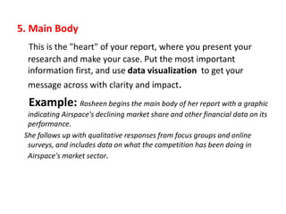 5. Main Body
This is the "heart" of your report, where you present your
research and make your case. Put the most important
information first, and use data visualization to get your
message across with clarity and impact.
Example: Rosheen begins the main body of her report with a graphic
indicating Airspace's declining market share and other financial data on its
performance.
She follows up with qualitative responses from focus groups and online
surveys, and includes data on what the competition has been doing in
Airspace's market sector.
 