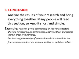 6. CONCLUSION
Analyze the results of your research and bring
everything together. Many people will read
this section, so keep it short and simple.
Example: Rosheen gives a commentary on the various factors
affecting Airspace's sales performance, analyzing them and placing
them in order of importance.
She then suggests a range of potential solutions but outlines her
final recommendations in a separate section, as explained below.
 