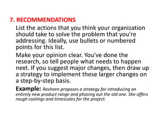 7. RECOMMENDATIONS
List the actions that you think your organization
should take to solve the problem that you're
addressing. Ideally, use bullets or numbered
points for this list.
Make your opinion clear. You've done the
research, so tell people what needs to happen
next. If you suggest major changes, then draw up
a strategy to implement these larger changes on
a step-by-step basis.
Example: Rosheen proposes a strategy for introducing an
entirely new product range and phasing out the old one. She offers
rough costings and timescales for the project.
 