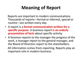 Meaning of Report
Reports are important in modern communications.
Thousands of reports—formal or informal, special or
routine—are written every day.
• A report is a formal communication written for a
specific purpose. A business report is an orderly
presentation of facts about specific activity.
• A foreman reports to the manager the progress of the
work, a manager report to the general manager, and
the Board of Directors report to the shareholders.
All information comes from reporting. Reports play an
important role in modern business.
 