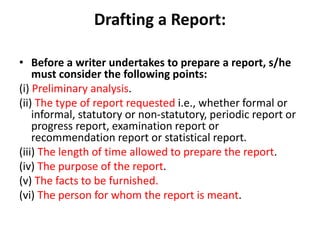 Drafting a Report:
• Before a writer undertakes to prepare a report, s/he
must consider the following points:
(i) Preliminary analysis.
(ii) The type of report requested i.e., whether formal or
informal, statutory or non-statutory, periodic report or
progress report, examination report or
recommendation report or statistical report.
(iii) The length of time allowed to prepare the report.
(iv) The purpose of the report.
(v) The facts to be furnished.
(vi) The person for whom the report is meant.
 