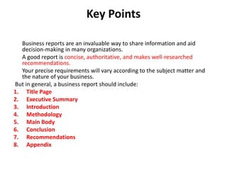 Key Points
Business reports are an invaluable way to share information and aid
decision-making in many organizations.
A good report is concise, authoritative, and makes well-researched
recommendations.
Your precise requirements will vary according to the subject matter and
the nature of your business.
But in general, a business report should include:
1. Title Page
2. Executive Summary
3. Introduction
4. Methodology
5. Main Body
6. Conclusion
7. Recommendations
8. Appendix
 