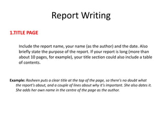 Report Writing
1.TITLE PAGE
Include the report name, your name (as the author) and the date. Also
briefly state the purpose of the report. If your report is long (more than
about 10 pages, for example), your title section could also include a table
of contents.
Example: Rosheen puts a clear title at the top of the page, so there's no doubt what
the report's about, and a couple of lines about why it's important. She also dates it.
She adds her own name in the centre of the page as the author.
 