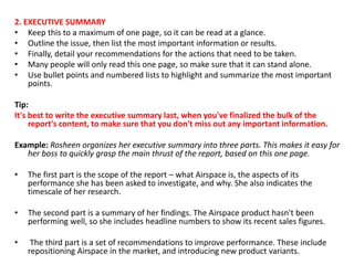 2. EXECUTIVE SUMMARY
• Keep this to a maximum of one page, so it can be read at a glance.
• Outline the issue, then list the most important information or results.
• Finally, detail your recommendations for the actions that need to be taken.
• Many people will only read this one page, so make sure that it can stand alone.
• Use bullet points and numbered lists to highlight and summarize the most important
points.
Tip:
It's best to write the executive summary last, when you've finalized the bulk of the
report's content, to make sure that you don't miss out any important information.
Example: Rosheen organizes her executive summary into three parts. This makes it easy for
her boss to quickly grasp the main thrust of the report, based on this one page.
• The first part is the scope of the report – what Airspace is, the aspects of its
performance she has been asked to investigate, and why. She also indicates the
timescale of her research.
• The second part is a summary of her findings. The Airspace product hasn't been
performing well, so she includes headline numbers to show its recent sales figures.
• The third part is a set of recommendations to improve performance. These include
repositioning Airspace in the market, and introducing new product variants.
 