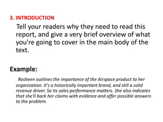3. INTRODUCTION
Tell your readers why they need to read this
report, and give a very brief overview of what
you're going to cover in the main body of the
text.
Example:
Rosheen outlines the importance of the Airspace product to her
organization. It's a historically important brand, and still a solid
revenue driver. So its sales performance matters. She also indicates
that she'll back her claims with evidence and offer possible answers
to the problem.
 