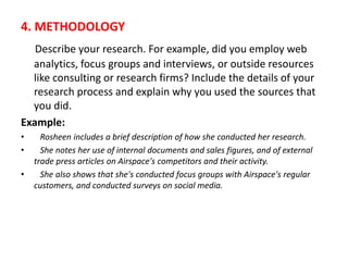4. METHODOLOGY
Describe your research. For example, did you employ web
analytics, focus groups and interviews, or outside resources
like consulting or research firms? Include the details of your
research process and explain why you used the sources that
you did.
Example:
• Rosheen includes a brief description of how she conducted her research.
• She notes her use of internal documents and sales figures, and of external
trade press articles on Airspace's competitors and their activity.
• She also shows that she's conducted focus groups with Airspace's regular
customers, and conducted surveys on social media.
 