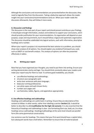 NUST Writing Unit
4
Although the conclusions and recommendations are presented before the discussion, they
need to logically flow from the discussion. Taking a deductive approach allows the reader
insight into your conclusions/recommendations early on. When your reader reads the
discussion afterwards, they will follow it more easily.
G. Discussion and findings
The discussion is the main part of your report and should present and discuss your findings.
It should give enough information, analysis and evidence to support your conclusions, and it
should provide justification for your recommendations. Its organisation will depend on your
purpose, scope and requirements, but it should follow a logical and systematic organisation.
The discussion should be subdivided into logical sections, each with informative, descriptive
headings and a number.
Where your report’s purpose is to recommend the best solution to a problem, you should
show clear analysis of all options. You should explain any analytical framework you used,
such as SWOT or cost benefit analysis. This analysis of options can often be presented
effectively in tables.
III. Writing your report
Now that you have organised your thoughts, you need to put them into writing. Ensure your
writing demonstrates clarity and logic. You should think constantly about your readers and
make your report easy for them to read. To achieve good readability, you should:
 use effective headings and subheadings;
 structure your paragraphs well;
 write clear sentences with plain language ;
 keep your writing professional;
 use white space and well-chosen fonts;
 number your pages and
 use footnotes, tables, figures, and appendices appropriately.
A. Use effective headings and subheadings
Headings and subheadings are useful tools in writing. Ensure they are descriptive of the
content to follow. In other words, rather than labelling a section Section 2.5, it would be
better to describe it as 2.5 Justification for the high risk scenario. It is also essential that the
hierarchy of headings and subheadings is clear. Use formatting (font size, bold, etc.) to show
headings versus subheadings. Headings/subheadings at the same level should use parallel
form (the same grammatical construction).
Use sentence case for headings. This means that your first word should have a capital letter,
but subsequent words have small letters. Remember to ensure that all material placed
 
