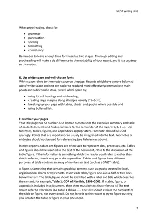 NUST Writing Unit
7
When proofreading, check for:
 grammar
 punctuation
 spelling
 formatting
 consistency.
Remember to leave enough time for these last two stages. Thorough editing and
proofreading will make a big difference to the readability of your report, and it is a courtesy
to the reader.
D. Use white space and well-chosen fonts
White space refers to the empty space on the page. Reports which have a more balanced
use of white space and text are easier to read and more effectively communicate main
points and subordinate ideas. Create white space by:
 using lots of headings and subheadings;
 creating large margins along all edges (usually 2.5–3cm);
 breaking up your page with tables, charts and graphs where possible and
 using bulleted lists.
E. Number your pages
Your title page has no number. Use Roman numerals for the executive summary and table
of contents (i, ii, iii), and Arabic numbers for the remainder of the report (1, 2, 3 …). Use
footnotes, tables, figures, and appendices appropriately. Footnotes should be used
sparingly. Points that are important can usually be integrated into the text. Footnotes or
endnotes should not be used for referencing (see References above).
In most reports, tables and figures are often used to represent data, processes, etc. Tables
and figures should be inserted in the text of the document, close to the discussion of the
table/figure. If the information is something which the reader could refer to rather than
should refer to, then it may go in the appendices. Tables and figures have different
purposes. A table contains an array of numbers or text (such as a SWOT table).
A figure is something that contains graphical content, such as graphs created in Excel,
organisational charts or flow charts. Insert each table/figure one-and-a-half or two lines
below the text. The table/figure should be identified with a label and title which describes
the content, for example, Table 1. GDP of Namibia, 1998–2002. If a table, figure, or
appendix is included in a document, then there must be text that refers to it! The text
should refer to it by name (As Table 1 shows ….). The text should explain the highlights of
the table or figure, not every detail. Do not leave it to the reader to try to figure out why
you included the table or figure in your document.
 