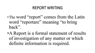REPORT WRITING
•The word “report” comes from the Latin
word “reportare” meaning “to bring
back”.
•A Report is a formal statement of results
of investigation of any matter or which
definite information is required.
 