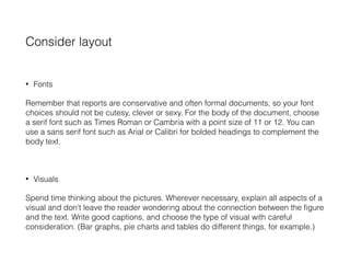 Consider layout
• Fonts
Remember that reports are conservative and often formal documents, so your font
choices should not be cutesy, clever or sexy. For the body of the document, choose
a serif font such as Times Roman or Cambria with a point size of 11 or 12. You can
use a sans serif font such as Arial or Calibri for bolded headings to complement the
body text.
• Visuals
Spend time thinking about the pictures. Wherever necessary, explain all aspects of a
visual and don't leave the reader wondering about the connection between the figure
and the text. Write good captions, and choose the type of visual with careful
consideration. (Bar graphs, pie charts and tables do different things, for example.)
 