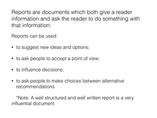 Reports are documents which both give a reader
information and ask the reader to do something with
that information:
Reports can be used:
• to suggest new ideas and options;
• to ask people to accept a point of view;
• to influence decisions;
• to ask people to make choices between alternative
recommendations
*Note: A well structured and well written report is a very
influential document
 