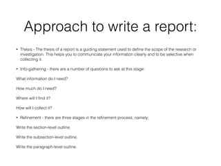 Approach to write a report:
• Thesis - The thesis of a report is a guiding statement used to define the scope of the research or
investigation. This helps you to communicate your information clearly and to be selective when
collecting it.
• Info-gathering - there are a number of questions to ask at this stage:
What information do I need?
How much do I need?
Where will I find it?
How will I collect it?
• Refinement - there are three stages in the refinement process; namely:
Write the section-level outline.
Write the subsection-level outline.
Write the paragraph-level outline.
 