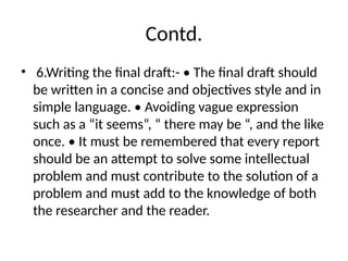 Contd.
• 6.Writing the final draft:- • The final draft should
be written in a concise and objectives style and in
simple language. • Avoiding vague expression
such as a “it seems”, “ there may be “, and the like
once. • It must be remembered that every report
should be an attempt to solve some intellectual
problem and must contribute to the solution of a
problem and must add to the knowledge of both
the researcher and the reader.
 