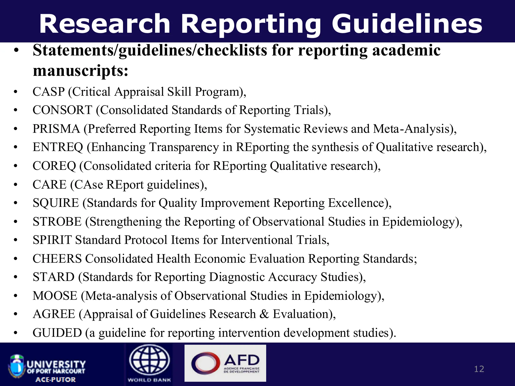 Research Reporting Guidelines
• Statements/guidelines/checklists for reporting academic
manuscripts:
• CASP (Critical Appraisal Skill Program),
• CONSORT (Consolidated Standards of Reporting Trials),
• PRISMA (Preferred Reporting Items for Systematic Reviews and Meta-Analysis),
• ENTREQ (Enhancing Transparency in REporting the synthesis of Qualitative research),
• COREQ (Consolidated criteria for REporting Qualitative research),
• CARE (CAse REport guidelines),
• SQUIRE (Standards for Quality Improvement Reporting Excellence),
• STROBE (Strengthening the Reporting of Observational Studies in Epidemiology),
• SPIRIT Standard Protocol Items for Interventional Trials,
• CHEERS Consolidated Health Economic Evaluation Reporting Standards;
• STARD (Standards for Reporting Diagnostic Accuracy Studies),
• MOOSE (Meta-analysis of Observational Studies in Epidemiology),
• AGREE (Appraisal of Guidelines Research & Evaluation),
• GUIDED (a guideline for reporting intervention development studies).
12
 