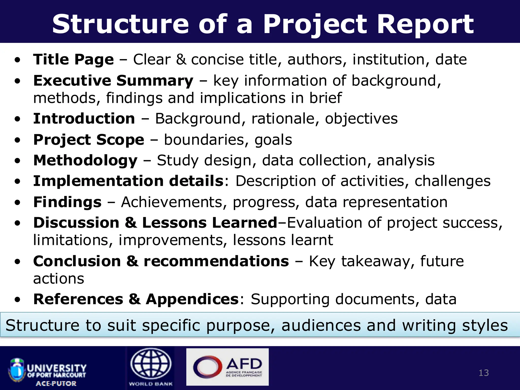 Structure of a Project Report
• Title Page – Clear & concise title, authors, institution, date
• Executive Summary – key information of background,
methods, findings and implications in brief
• Introduction – Background, rationale, objectives
• Project Scope – boundaries, goals
• Methodology – Study design, data collection, analysis
• Implementation details: Description of activities, challenges
• Findings – Achievements, progress, data representation
• Discussion & Lessons Learned–Evaluation of project success,
limitations, improvements, lessons learnt
• Conclusion & recommendations – Key takeaway, future
actions
• References & Appendices: Supporting documents, data
13
Structure to suit specific purpose, audiences and writing styles
 