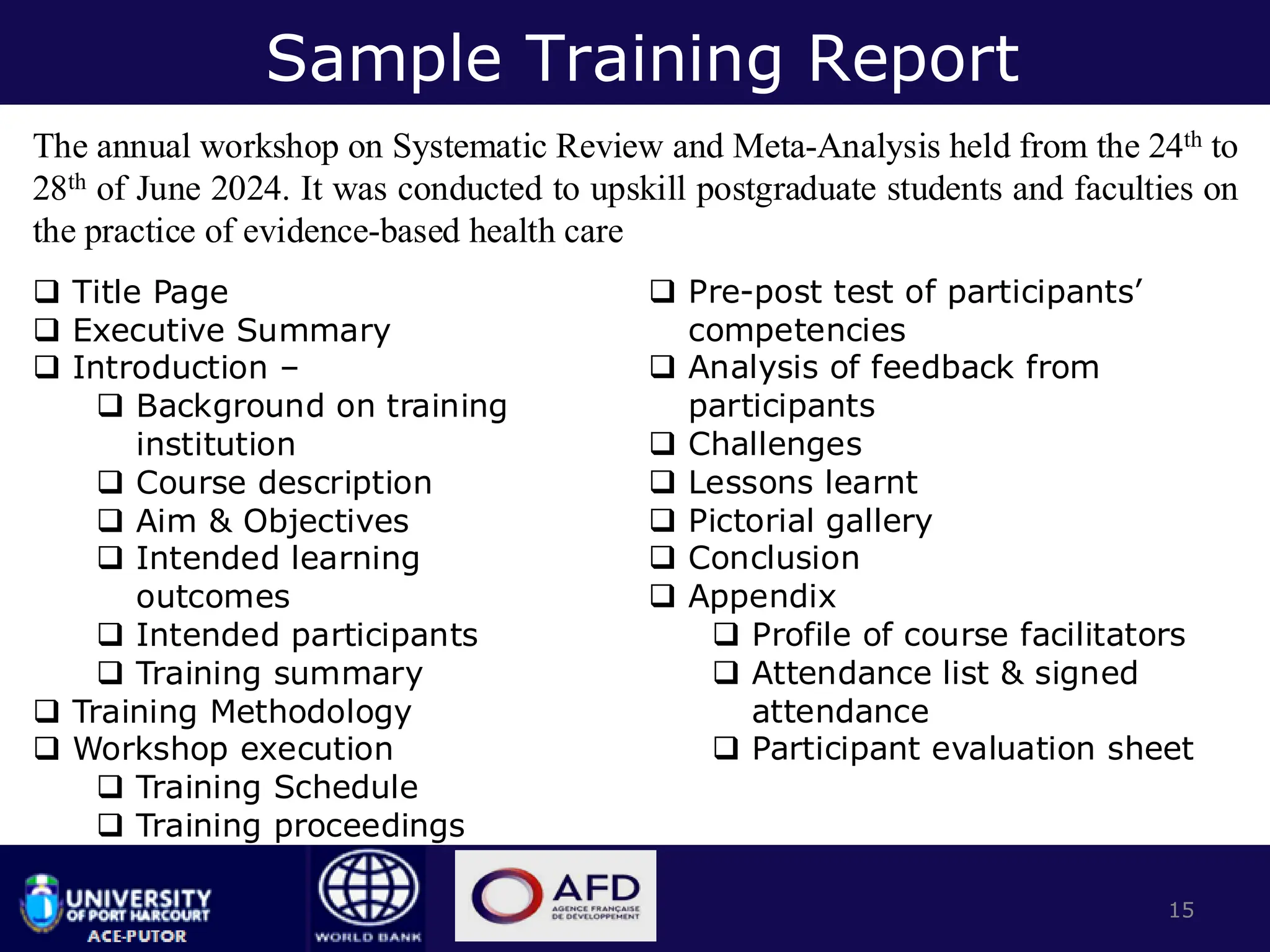 Sample Training Report
The annual workshop on Systematic Review and Meta-Analysis held from the 24th to
28th of June 2024. It was conducted to upskill postgraduate students and faculties on
the practice of evidence-based health care
15
❑ Title Page
❑ Executive Summary
❑ Introduction –
❑ Background on training
institution
❑ Course description
❑ Aim & Objectives
❑ Intended learning
outcomes
❑ Intended participants
❑ Training summary
❑ Training Methodology
❑ Workshop execution
❑ Training Schedule
❑ Training proceedings
❑ Pre-post test of participants’
competencies
❑ Analysis of feedback from
participants
❑ Challenges
❑ Lessons learnt
❑ Pictorial gallery
❑ Conclusion
❑ Appendix
❑ Profile of course facilitators
❑ Attendance list & signed
attendance
❑ Participant evaluation sheet
 