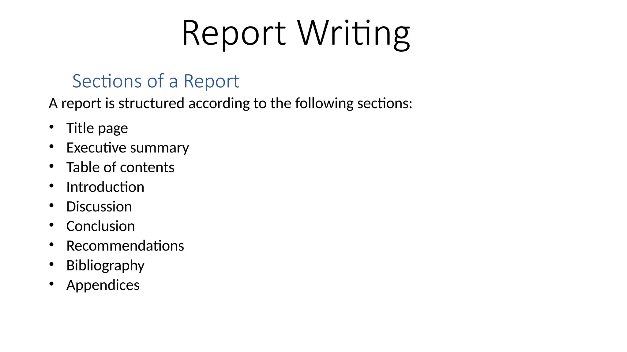 Report Writing
Sections of a Report
A report is structured according to the following sections:
• Title page
• Executive summary
• Table of contents
• Introduction
• Discussion
• Conclusion
• Recommendations
• Bibliography
• Appendices
 