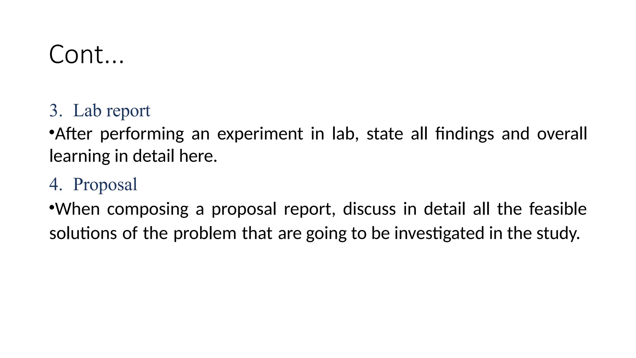 Cont...
3. Lab report
•After performing an experiment in lab, state all findings and overall
learning in detail here.
4. Proposal
•When composing a proposal report, discuss in detail all the feasible
solutions of the problem that are going to be investigated in the study.
 